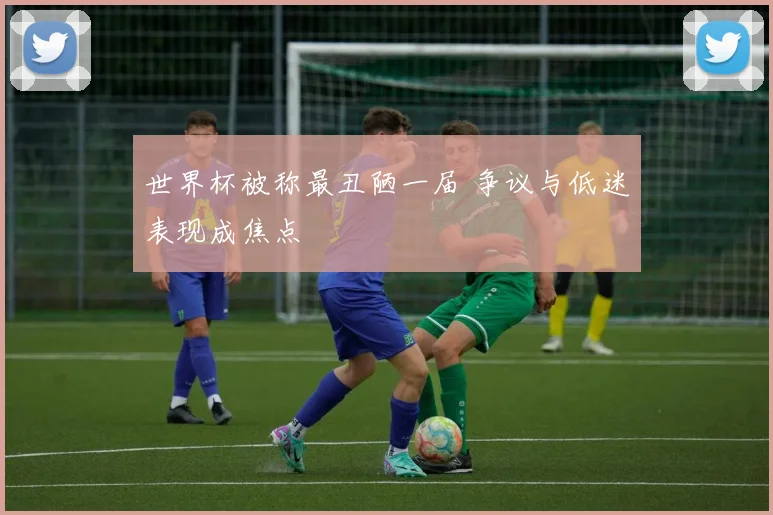 世界杯被称最丑陋一届 争议与低迷表现成焦点