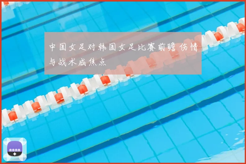 中国女足对韩国女足比赛前瞻 伤情与战术成焦点