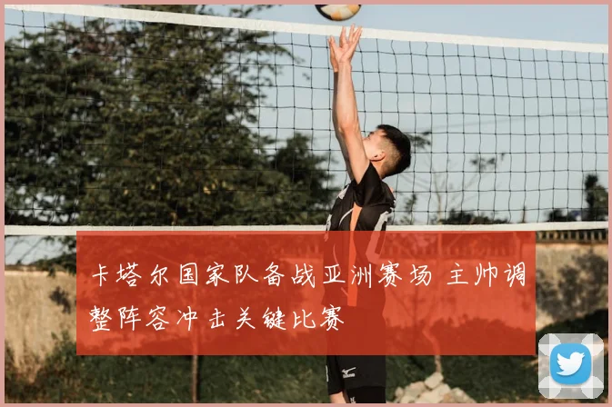 卡塔尔国家队备战亚洲赛场 主帅调整阵容冲击关键比赛