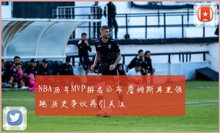 NBA历年MVP排名公布 詹姆斯库里领跑 历史争议再引关注