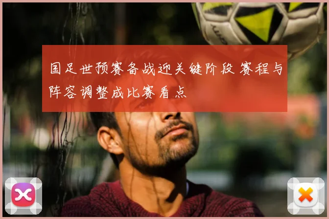 国足世预赛备战迎关键阶段 赛程与阵容调整成比赛看点