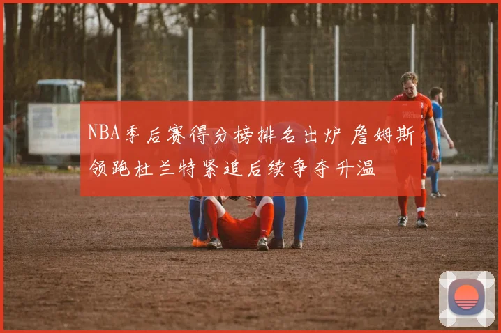 NBA季后赛得分榜排名出炉 詹姆斯领跑杜兰特紧追后续争夺升温