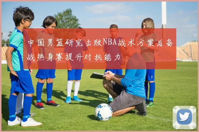 中国男篮研究击败NBA战术方案后备战热身赛提升对抗能力
