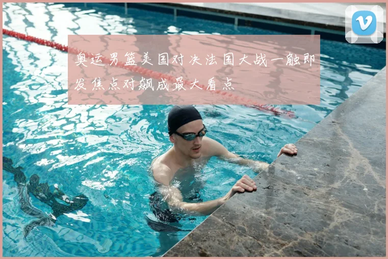 奥运男篮美国对决法国大战一触即发焦点对飙成最大看点
