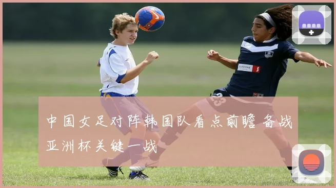 中国女足对阵韩国队看点前瞻 备战亚洲杯关键一战