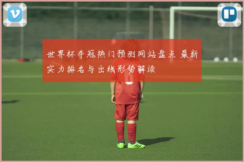 世界杯夺冠热门预测网站盘点 最新实力排名与出线形势解读