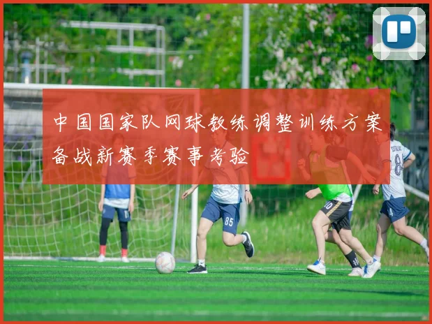 中国国家队网球教练调整训练方案备战新赛季赛事考验
