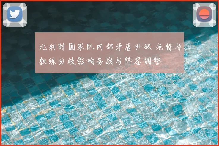 比利时国家队内部矛盾升级 老将与教练分歧影响备战与阵容调整