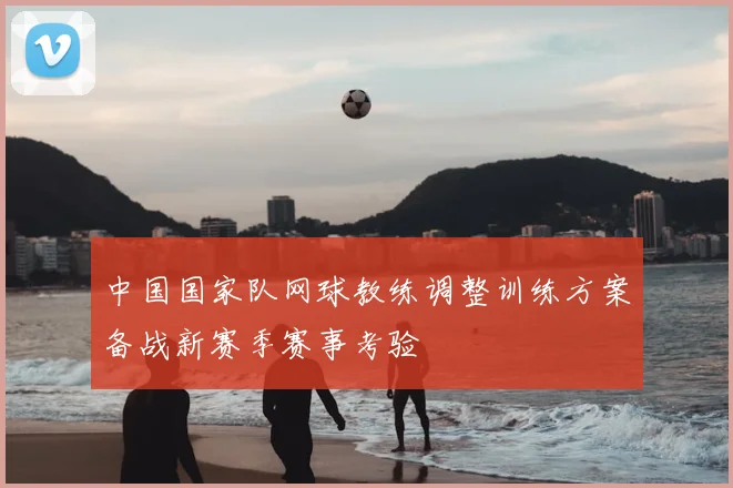 中国国家队网球教练调整训练方案备战新赛季赛事考验