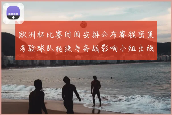 欧洲杯比赛时间安排公布赛程密集考验球队轮换与备战影响小组出线节奏