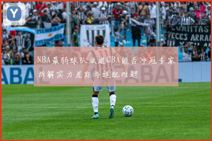 NBA最弱球队放进CBA能否冲冠专家拆解实力差距与适配难题
