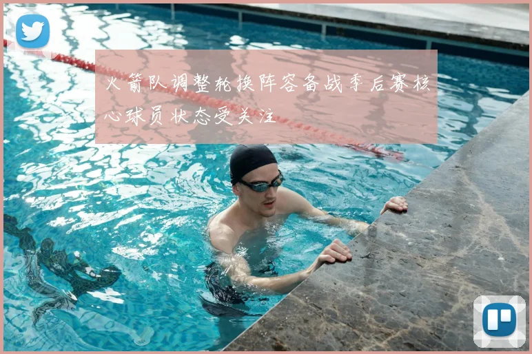火箭队调整轮换阵容备战季后赛核心球员状态受关注