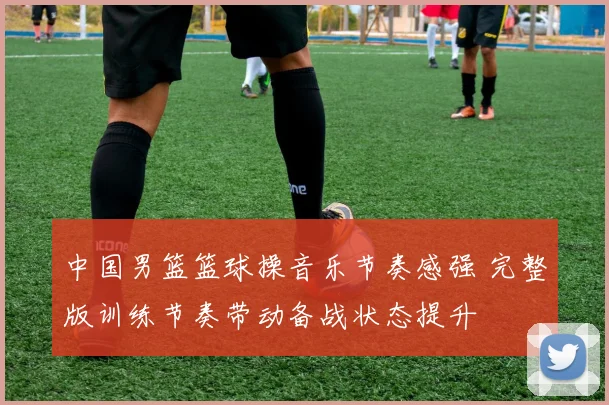 中国男篮篮球操音乐节奏感强 完整版训练节奏带动备战状态提升