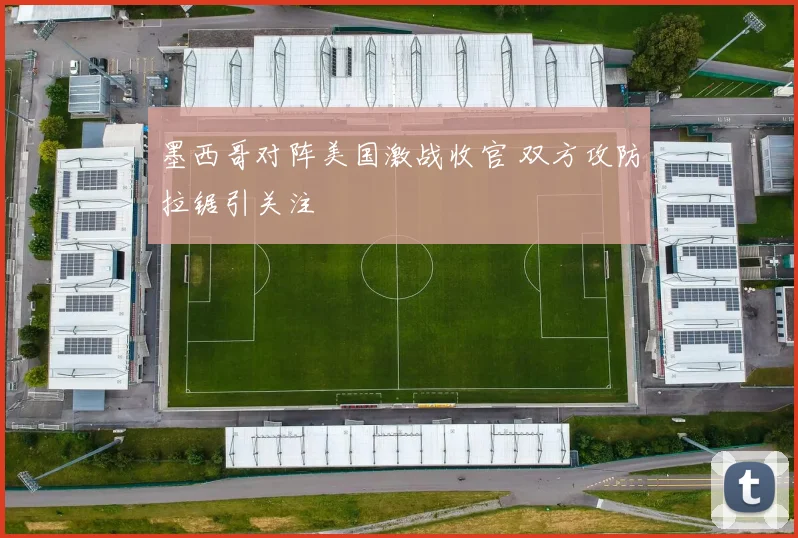 墨西哥对阵美国激战收官 双方攻防拉锯引关注
