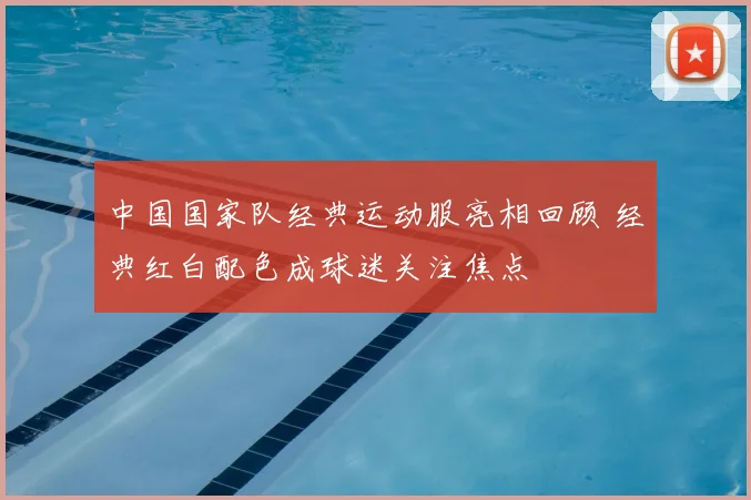 中国国家队经典运动服亮相回顾 经典红白配色成球迷关注焦点