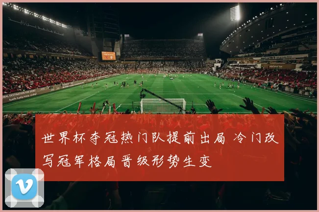 世界杯夺冠热门队提前出局 冷门改写冠军格局晋级形势生变