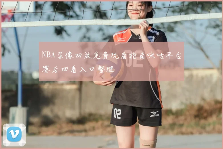 NBA录像回放免费观看指南咪咕平台赛后回看入口整理