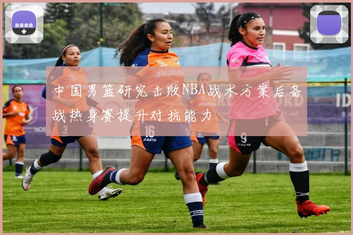 中国男篮研究击败NBA战术方案后备战热身赛提升对抗能力