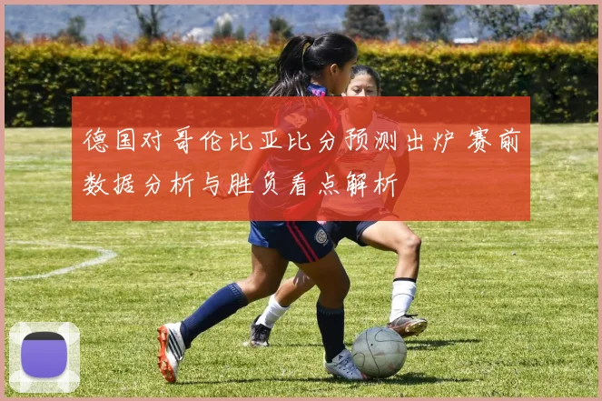 德国对哥伦比亚比分预测出炉 赛前数据分析与胜负看点解析