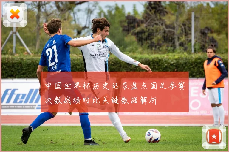 中国世界杯历史记录盘点国足参赛次数战绩对比关键数据解析